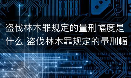 盗伐林木罪规定的量刑幅度是什么 盗伐林木罪规定的量刑幅度是什么意思