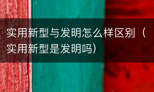 实用新型与发明怎么样区别（实用新型是发明吗）