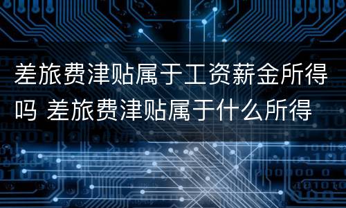 差旅费津贴属于工资薪金所得吗 差旅费津贴属于什么所得