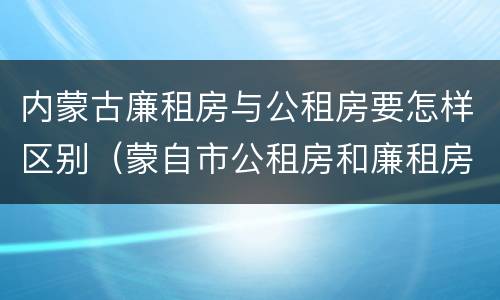 内蒙古廉租房与公租房要怎样区别（蒙自市公租房和廉租房）