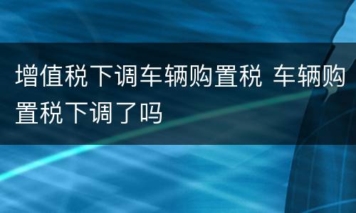 增值税下调车辆购置税 车辆购置税下调了吗