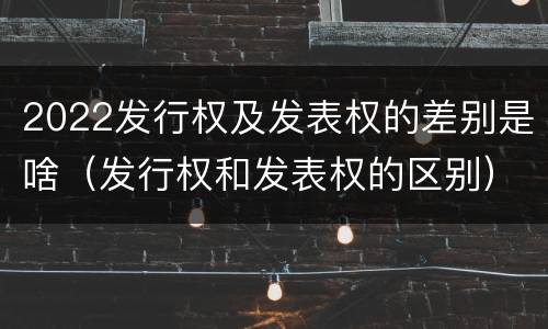 2022发行权及发表权的差别是啥（发行权和发表权的区别）