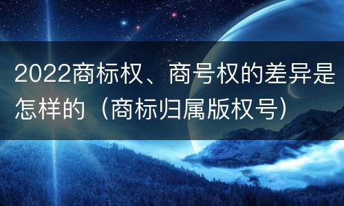 2022商标权、商号权的差异是怎样的（商标归属版权号）