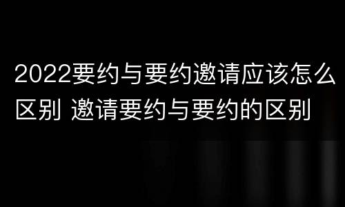 2022要约与要约邀请应该怎么区别 邀请要约与要约的区别