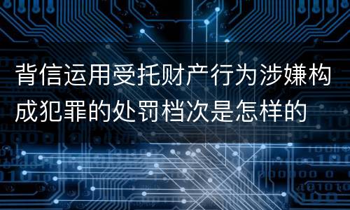 背信运用受托财产行为涉嫌构成犯罪的处罚档次是怎样的