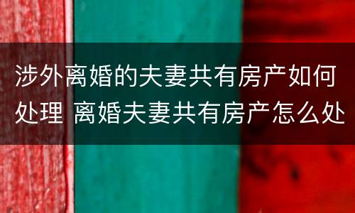 涉外离婚的夫妻共有房产如何处理 离婚夫妻共有房产怎么处理