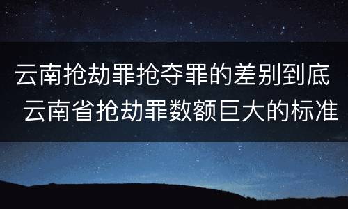 云南抢劫罪抢夺罪的差别到底 云南省抢劫罪数额巨大的标准