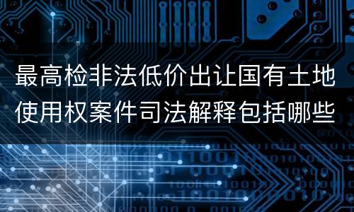 最高检非法低价出让国有土地使用权案件司法解释包括哪些规定