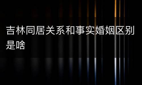 吉林同居关系和事实婚姻区别是啥