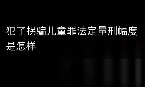 犯了拐骗儿童罪法定量刑幅度是怎样