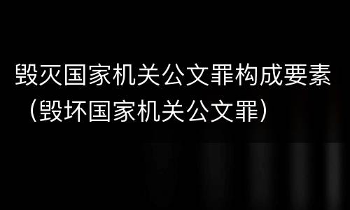 毁灭国家机关公文罪构成要素（毁坏国家机关公文罪）