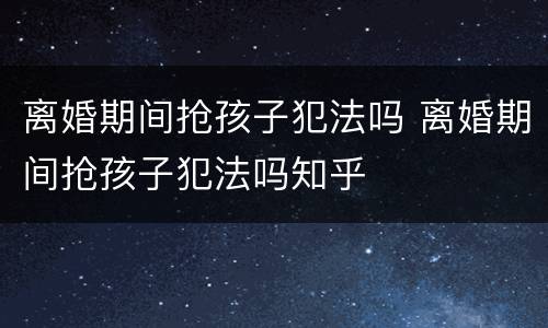 离婚期间抢孩子犯法吗 离婚期间抢孩子犯法吗知乎
