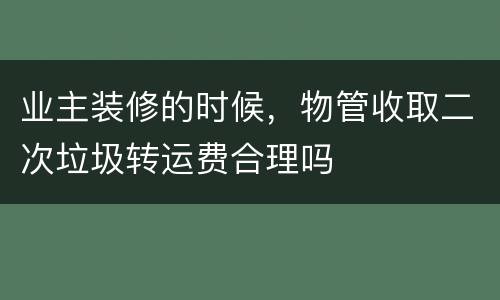 业主装修的时候，物管收取二次垃圾转运费合理吗