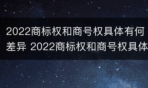 2022商标权和商号权具体有何差异 2022商标权和商号权具体有何差异呢