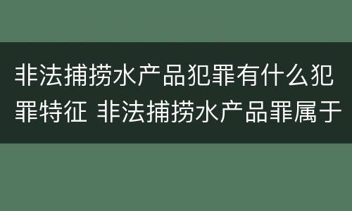 非法捕捞水产品犯罪有什么犯罪特征 非法捕捞水产品罪属于什么犯罪类型