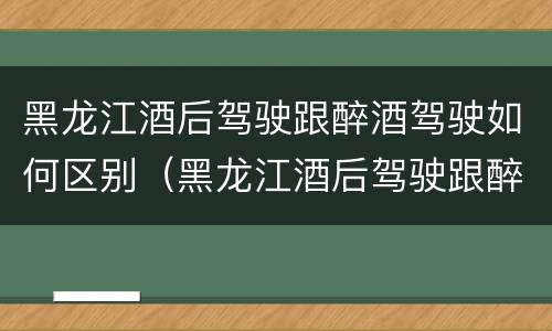 黑龙江酒后驾驶跟醉酒驾驶如何区别（黑龙江酒后驾驶跟醉酒驾驶如何区别呢）