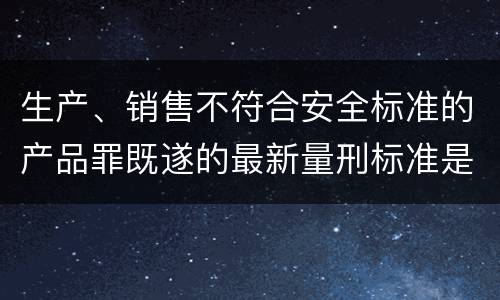 生产、销售不符合安全标准的产品罪既遂的最新量刑标准是什么