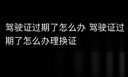 驾驶证过期了怎么办 驾驶证过期了怎么办理换证