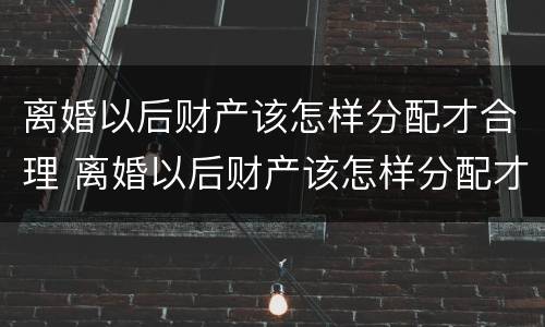 离婚以后财产该怎样分配才合理 离婚以后财产该怎样分配才合理一些
