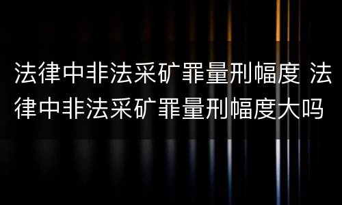 法律中非法采矿罪量刑幅度 法律中非法采矿罪量刑幅度大吗