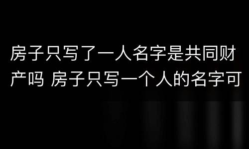 房子只写了一人名字是共同财产吗 房子只写一个人的名字可以直接卖吗