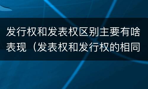 发行权和发表权区别主要有啥表现（发表权和发行权的相同点）