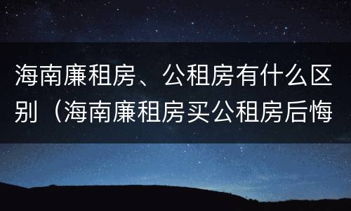 海南廉租房、公租房有什么区别（海南廉租房买公租房后悔了）