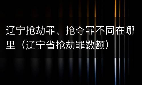 辽宁抢劫罪、抢夺罪不同在哪里(辽宁省抢劫罪数额)
