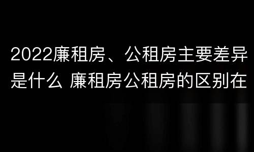 2022廉租房、公租房主要差异是什么 廉租房公租房的区别在哪里