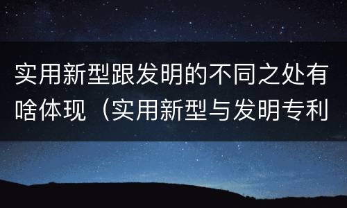 实用新型跟发明的不同之处有啥体现（实用新型与发明专利的区别有哪些）