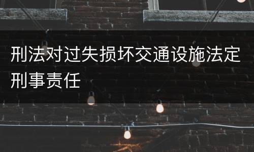刑法对过失损坏交通设施法定刑事责任