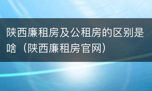 陕西廉租房及公租房的区别是啥（陕西廉租房官网）