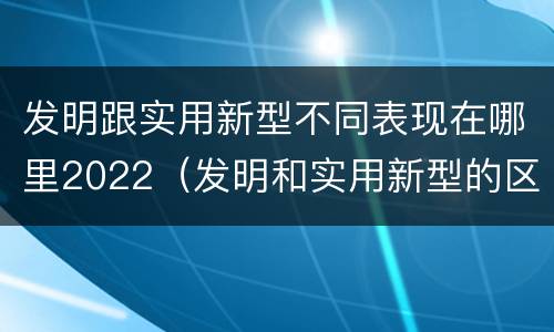 发明跟实用新型不同表现在哪里2022（发明和实用新型的区别和联系有什么）