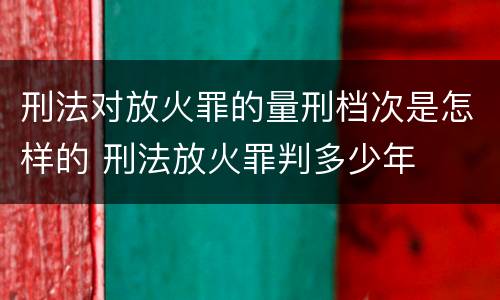 刑法对放火罪的量刑档次是怎样的 刑法放火罪判多少年