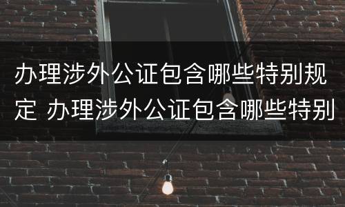 办理涉外公证包含哪些特别规定 办理涉外公证包含哪些特别规定的
