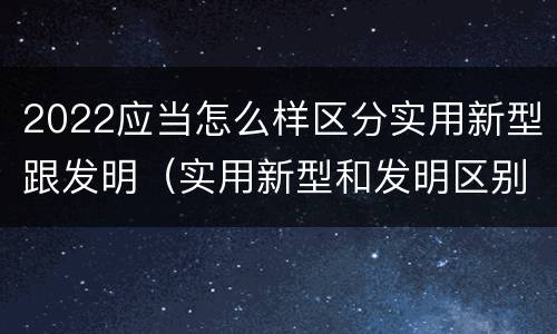 2022应当怎么样区分实用新型跟发明（实用新型和发明区别）