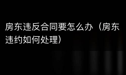 房东违反合同要怎么办（房东违约如何处理）