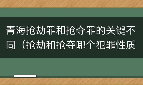 青海抢劫罪和抢夺罪的关键不同（抢劫和抢夺哪个犯罪性质严重）