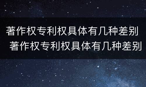 著作权专利权具体有几种差别 著作权专利权具体有几种差别和权利