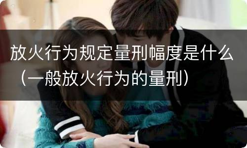 放火行为规定量刑幅度是什么（一般放火行为的量刑）