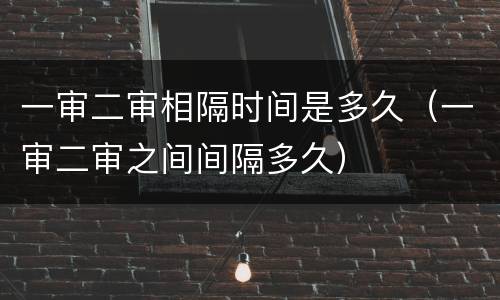 一审二审相隔时间是多久（一审二审之间间隔多久）