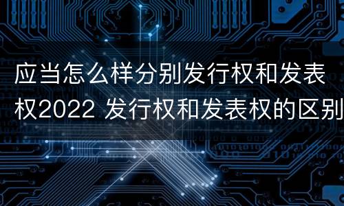 应当怎么样分别发行权和发表权2022 发行权和发表权的区别