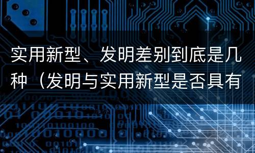 实用新型、发明差别到底是几种（发明与实用新型是否具有实用性）