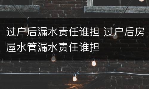 过户后漏水责任谁担 过户后房屋水管漏水责任谁担