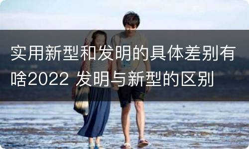 实用新型和发明的具体差别有啥2022 发明与新型的区别