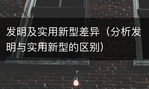 发明及实用新型差异（分析发明与实用新型的区别）