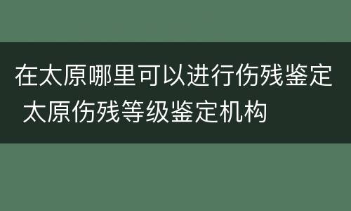 在太原哪里可以进行伤残鉴定 太原伤残等级鉴定机构