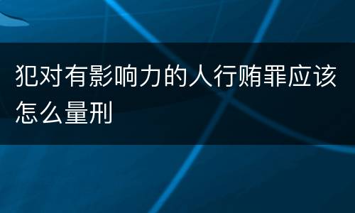 犯对有影响力的人行贿罪应该怎么量刑