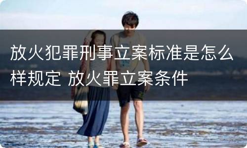 放火犯罪刑事立案标准是怎么样规定 放火罪立案条件