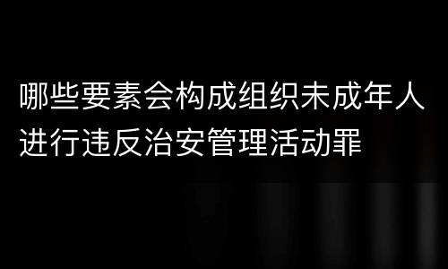 哪些要素会构成组织未成年人进行违反治安管理活动罪